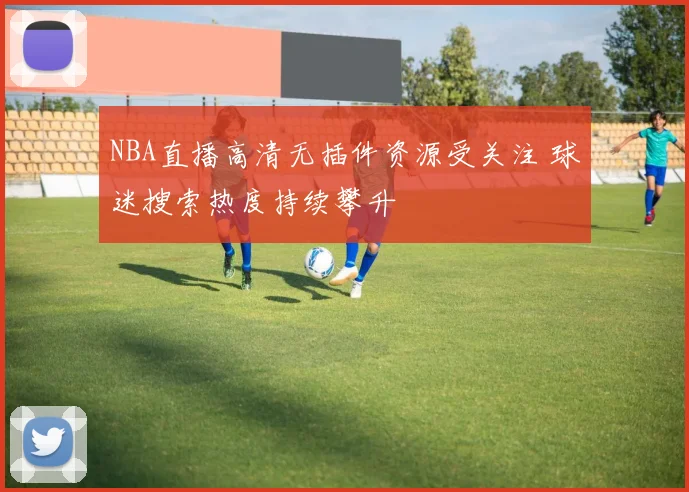 NBA直播高清无插件资源受关注 球迷搜索热度持续攀升
