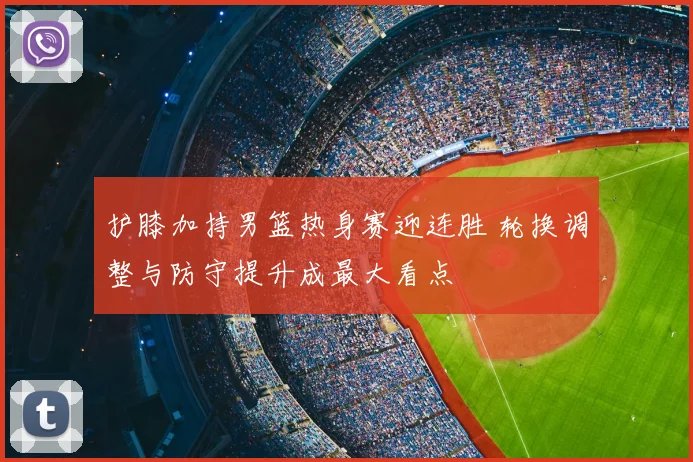 护膝加持男篮热身赛迎连胜 轮换调整与防守提升成最大看点