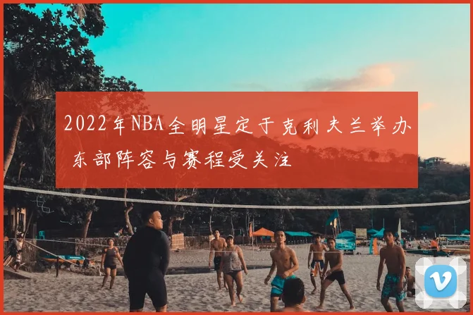 2022年NBA全明星定于克利夫兰举办 东部阵容与赛程受关注