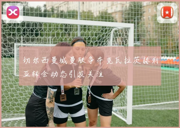 切尔西曼城曼联争夺克瓦拉茨赫利亚转会动态引发关注