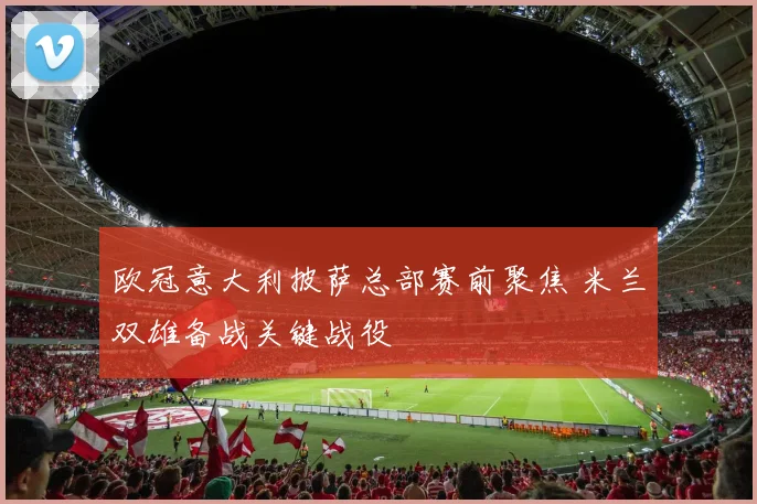 欧冠意大利披萨总部赛前聚焦 米兰双雄备战关键战役