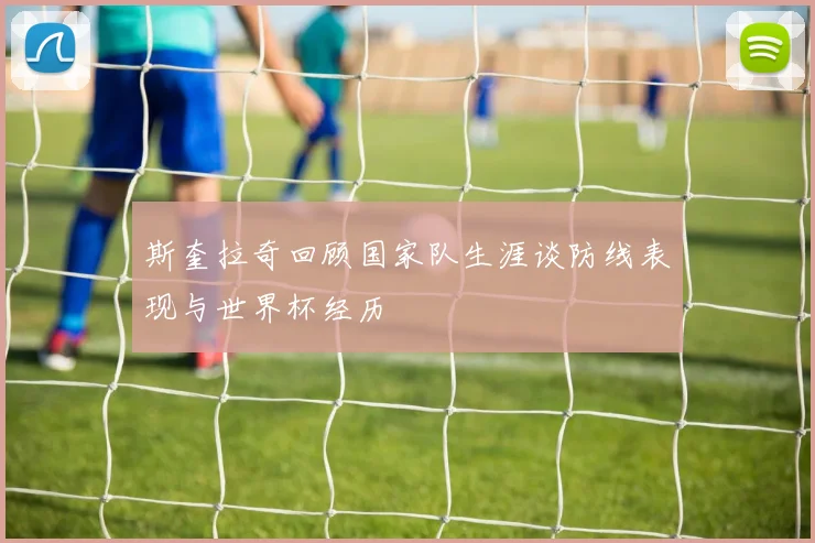 斯奎拉奇回顾国家队生涯谈防线表现与世界杯经历