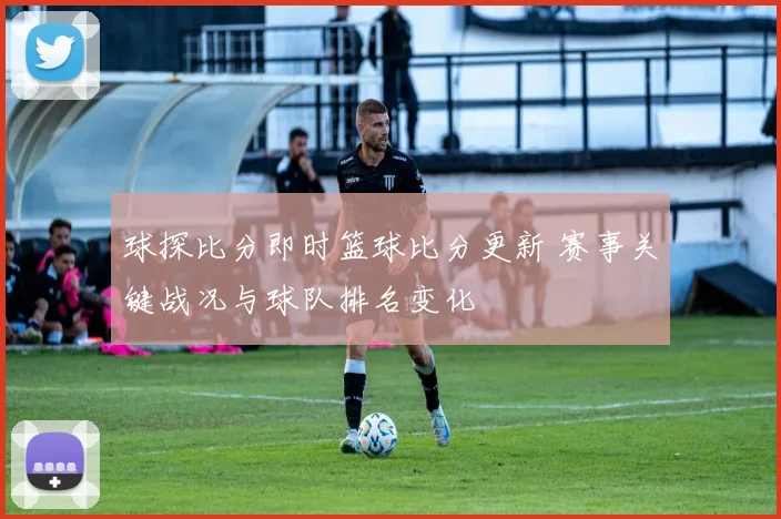 球探比分即时篮球比分更新 赛事关键战况与球队排名变化