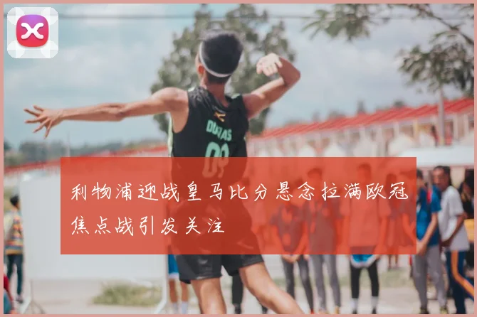 利物浦迎战皇马比分悬念拉满欧冠焦点战引发关注