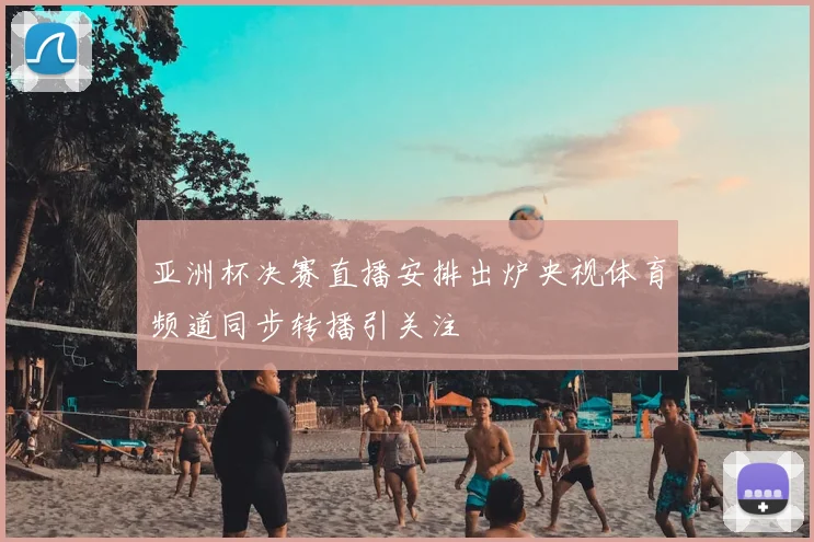 亚洲杯决赛直播安排出炉央视体育频道同步转播引关注