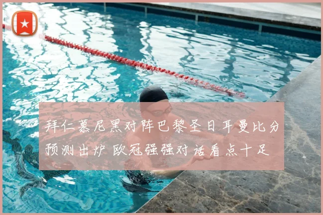 拜仁慕尼黑对阵巴黎圣日耳曼比分预测出炉 欧冠强强对话看点十足
