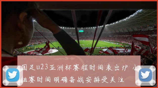 国足u23亚洲杯赛程时间表出炉 小组赛时间明确备战安排受关注