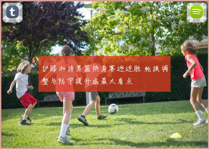 护膝加持男篮热身赛迎连胜 轮换调整与防守提升成最大看点