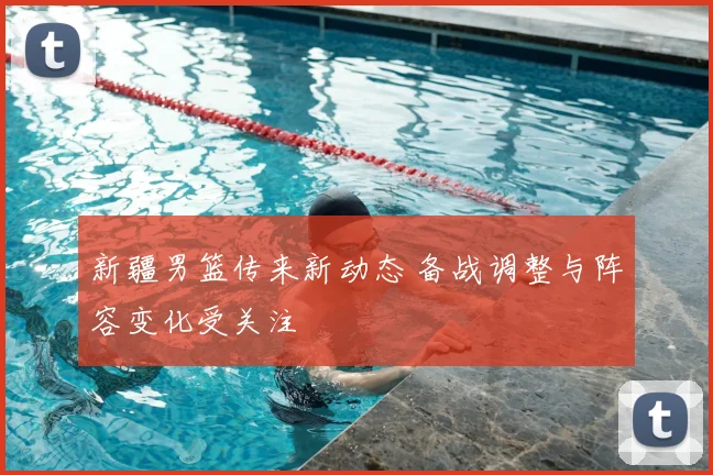 新疆男篮传来新动态 备战调整与阵容变化受关注