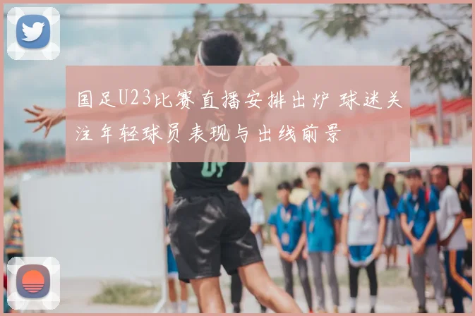国足U23比赛直播安排出炉 球迷关注年轻球员表现与出线前景