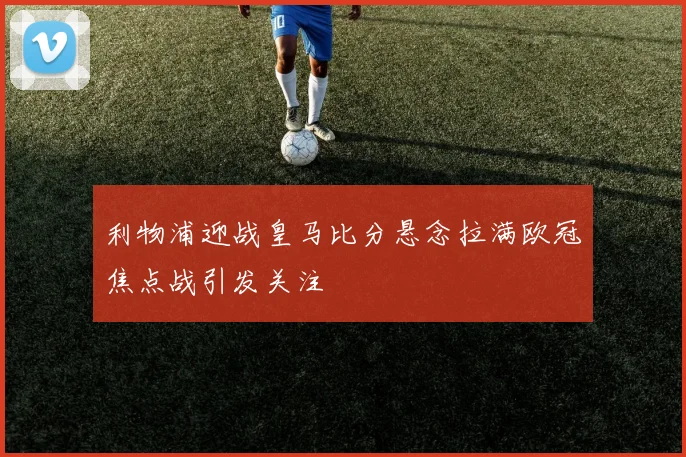 利物浦迎战皇马比分悬念拉满欧冠焦点战引发关注