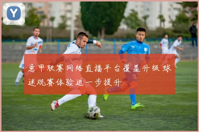 意甲联赛网络直播平台覆盖升级 球迷观赛体验进一步提升