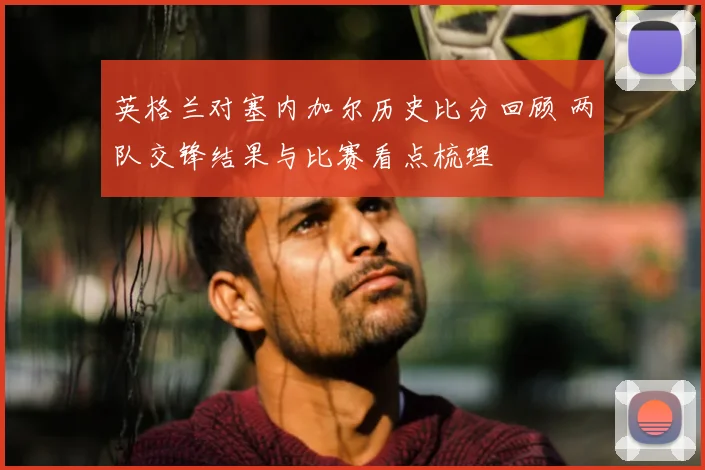 英格兰对塞内加尔历史比分回顾 两队交锋结果与比赛看点梳理