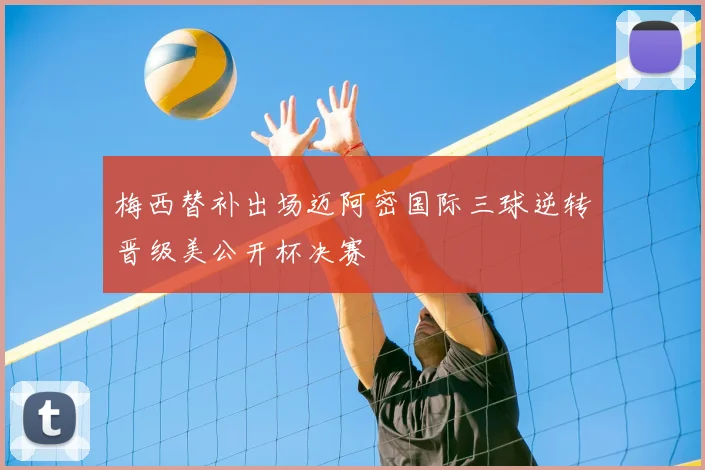 梅西替补出场迈阿密国际三球逆转晋级美公开杯决赛