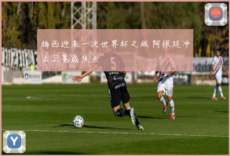 梅西迎来一次世界杯之旅 阿根廷冲击卫冕成焦点