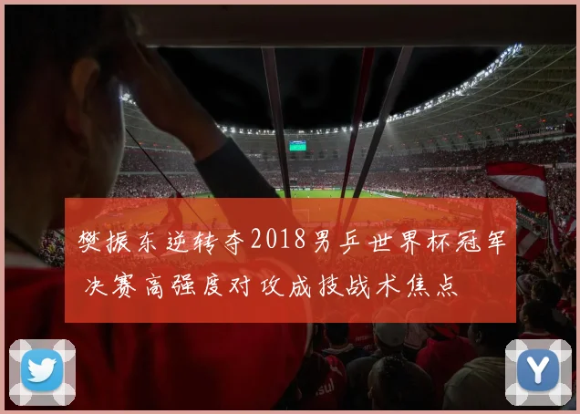 樊振东逆转夺2018男乒世界杯冠军 决赛高强度对攻成技战术焦点