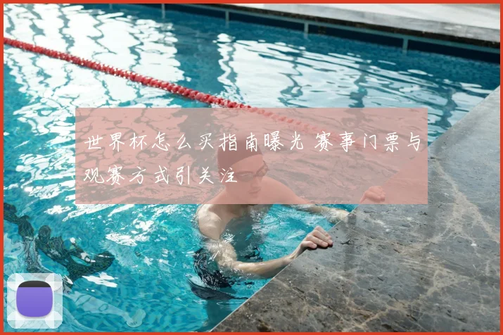 世界杯怎么买指南曝光 赛事门票与观赛方式引关注