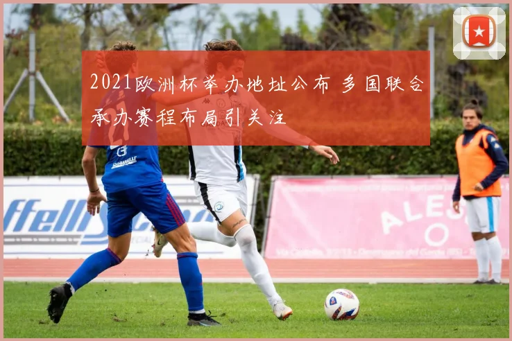 2021欧洲杯举办地址公布 多国联合承办赛程布局引关注